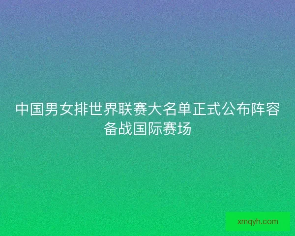 中国男女排世界联赛大名单正式公布阵容备战国际赛场