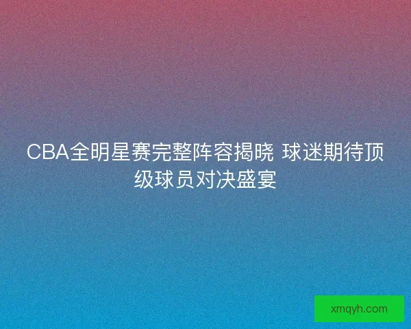 CBA全明星赛完整阵容揭晓 球迷期待顶级球员对决盛宴