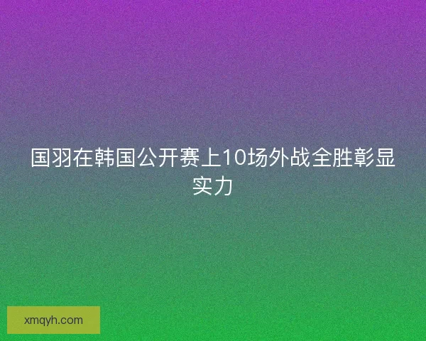 国羽在韩国公开赛上10场外战全胜彰显实力