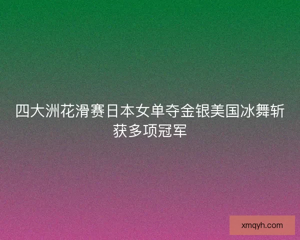 四大洲花滑赛日本女单夺金银美国冰舞斩获多项冠军