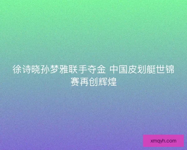 徐诗晓孙梦雅联手夺金 中国皮划艇世锦赛再创辉煌