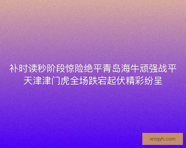 补时读秒阶段惊险绝平青岛海牛顽强战平天津津门虎全场跌宕起伏精彩纷呈