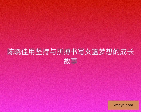 陈晓佳用坚持与拼搏书写女篮梦想的成长故事