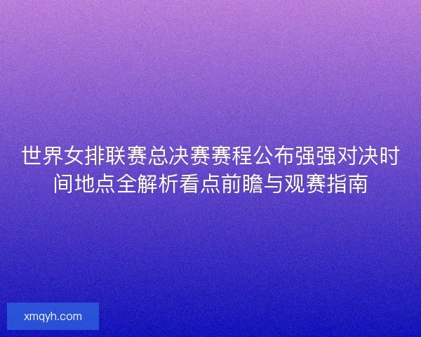 世界女排联赛总决赛赛程公布强强对决时间地点全解析看点前瞻与观赛指南