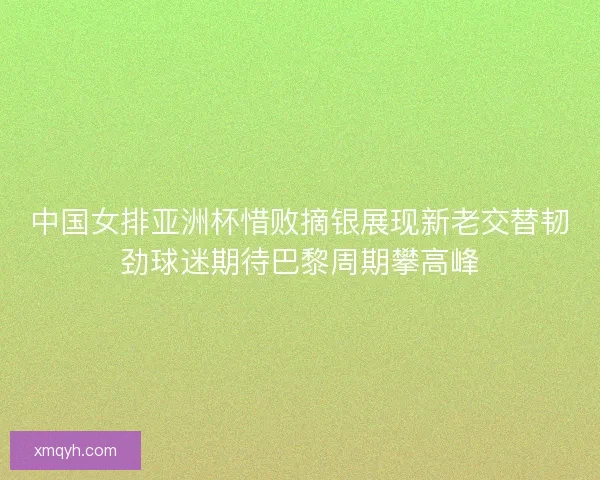 中国女排亚洲杯惜败摘银展现新老交替韧劲球迷期待巴黎周期攀高峰