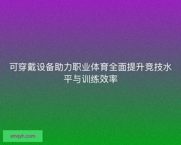 可穿戴设备助力职业体育全面提升竞技水平与训练效率