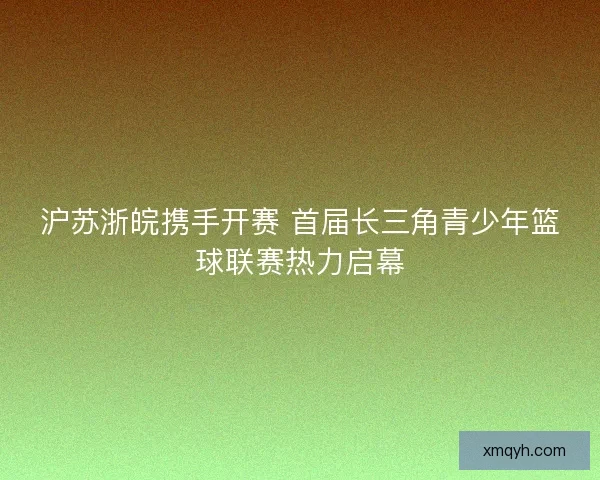 沪苏浙皖携手开赛 首届长三角青少年篮球联赛热力启幕