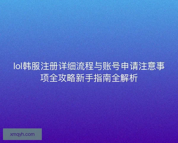 lol韩服注册详细流程与账号申请注意事项全攻略新手指南全解析