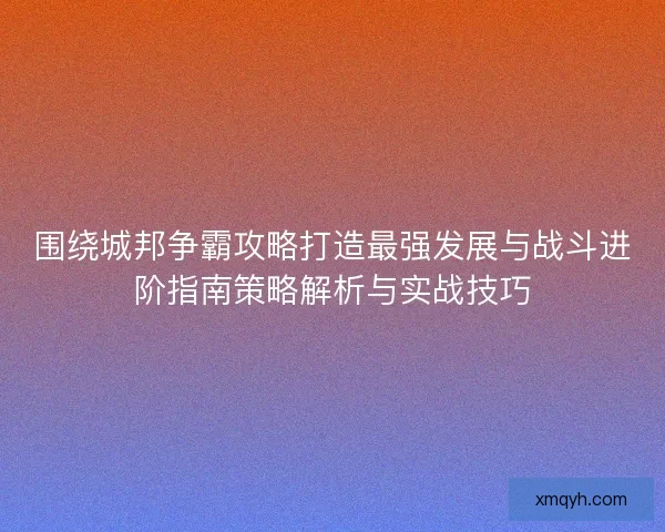 围绕城邦争霸攻略打造最强发展与战斗进阶指南策略解析与实战技巧