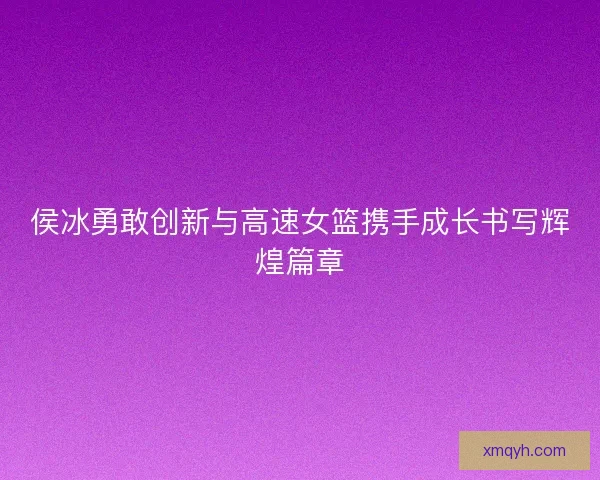 侯冰勇敢创新与高速女篮携手成长书写辉煌篇章