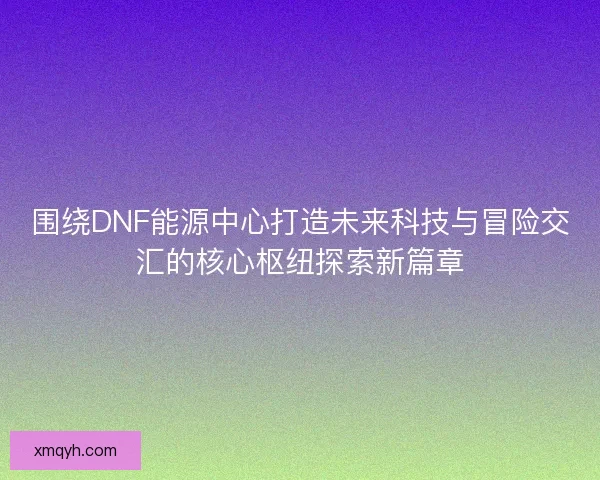 围绕DNF能源中心打造未来科技与冒险交汇的核心枢纽探索新篇章