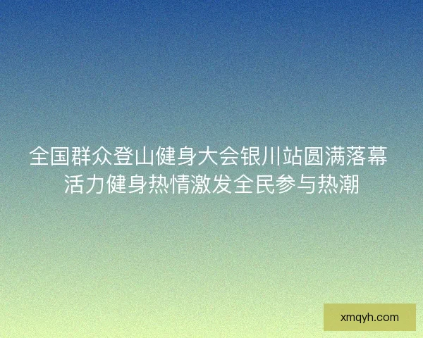 全国群众登山健身大会银川站圆满落幕 活力健身热情激发全民参与热潮