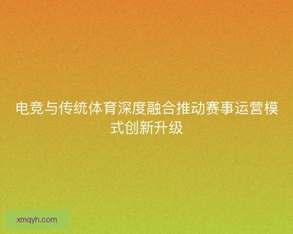 电竞与传统体育深度融合推动赛事运营模式创新升级