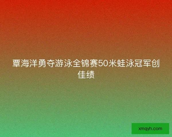 覃海洋勇夺游泳全锦赛50米蛙泳冠军创佳绩