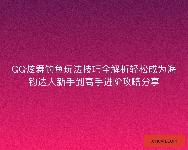 QQ炫舞钓鱼玩法技巧全解析轻松成为海钓达人新手到高手进阶攻略分享