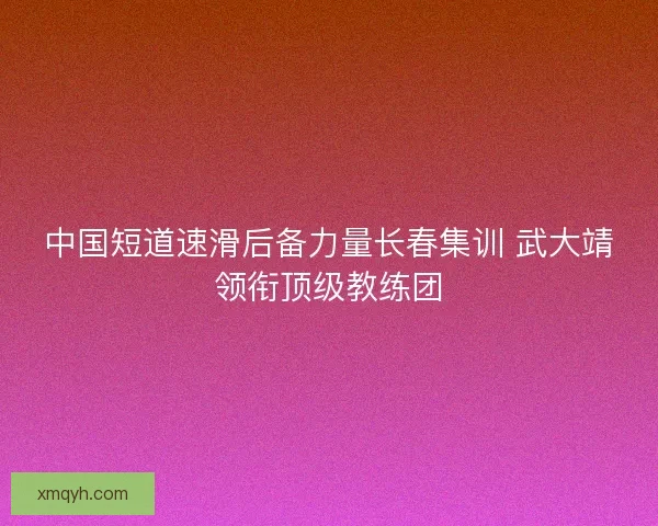 中国短道速滑后备力量长春集训 武大靖领衔顶级教练团